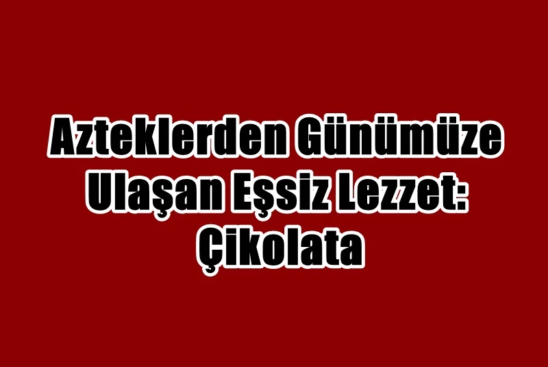 Azteklerden Günümüze Ulaşan Eşsiz Lezzet: Çikolata